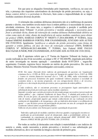 10/03/2016 Evento 3 ­ DEC1
https://eproc.trf4.jus.br/eproc2trf4/controlador.php?acao=acessar_documento_publico&doc=41457614017192601030000000013&evento=4145761401719… 18/19
 
Em que pese as alegações formuladas pelo impetrante, verifica­se, no caso em
tela, a presença dos requisitos autorizadores da decretação da prisão preventiva, ou seja, o
fumus comissi delicti e o periculum in libertatis, bem como a impossibilidade de se impor
medidas cautelares diversas da prisão.
 
A reiteração das condutas delituosas demonstra não só a indiferença do paciente
perante o direito, mas também revela maior risco à ordem pública e à necessidade de cessar a
atividade  criminosa.  Em  casos  tais,  a  negativa  à  substituição  a  posição  é  acolhida  pela
jurisprudência  deste  Tribunal:  'A  prisão  preventiva  é  medida  adequada  e  necessária  para
frear a atividade ilícita, diante da reiteração da conduta delituosa (habitualidade delitiva ou
crime como meio de vida), diante da insuficiência de outras medidas cautelares para obstar
tal  prática'  (TRF4,  HABEAS  CORPUS  Nº  5002073­17.2014.404.0000,  8ª  TURMA,  Juíza
Federal SIMONE BARBISAN FORTES, POR UNANIMIDADE, JUNTADO AOS AUTOS
EM  25/02/2014).  Igualmente,  'justifica­se  a  adoção  da  prisão  preventiva  como  forma  de
garantir  a  ordem  pública,  em  face  do  risco  de  reiteração  criminosa'  (TRF4,  HABEAS
CORPUS  Nº  5029826­80.2013.404.0000,  7ª  TURMA,  Juiz  Federal  JOSÉ  PAULO
BALTAZAR JUNIOR, POR UNANIMIDADE, JUNTADO AOS AUTOS EM 15/01/2014).
 
3.2.  É  oportuno  referir  que  a  5ª  Turma  do  Superior  Tribunal  de  Justiça,  em
sessão realizada no dia 24 de novembro, ao julgar o HC nº 302.604/PR, impetrado pela defesa
de  outro  investigado  na  mesma  operação  ­  custodiado  desde  01/07/2014  ­,  negou­lhe
seguimento. Contudo, registrou breve incursão no mérito da prisão preventiva. Do voto do
Relator, Ministro Newton Trisotto (Desembargador convocado), extrai­se:
 
05.04.  Em  suma:  Havendo  fortes  indícios  da  participação  do  paciente  em  'organização
criminosa (Lei n. 12.850, de 2013), em crimes de 'lavagem de capitais' (Lei n. 9.613, de 1998)
e  'contra  os  sistema  financeiro  nacional'  (Lei  n.  7.492,  de  1986),  todos  relacionados  com
fraudes  em  processos  licitatórios  dos  quais  resultaram  vultosos  prejuízos  a  sociedade  de
economia  mista  e,  na  mesma  proporção,  em  seu  enriquecimento  ilícito  e  de  terceiros,
justifica­se a decretação da prisão preventiva, para a garantia da ordem pública.
(...)
A  toda  evidência,  não  se  encontram  presentes  os  pressupostos  legais  autorizadores  da
substituição da prisão preventiva por outras medidas cautelares.
Impende ressaltar que a prisão preventiva foi decretada porque necessária à preservação da
'ordem  pública'  ­  que,  conforme  Guilherme  de  Souza  Nucci,  'é  abalada  pela  prática  de  um
delito. Se este for grave, de particular repercussão, com reflexos negativos e traumáticos na
vida  de  muitos,  propiciando  àqueles  que  tomam  conhecimento  da  sua  realização  em  forte
sentimento de impunidade e de insegurança, cabe ao Judiciário determinar o recolhimento do
agente' ­ e que há fortes provas da participação do paciente em atos de corrupção dos quais
resultaram vultosos danos ao patrimônio público.
Valho­me de precedente esta Turma para rejeitar a postulação do paciente:
 
'Indevida a aplicação de medidas cautelares diversas quando a segregação encontra­se
justificada  na  periculosidade  social  do  denunciado,  dada  a  probabilidade  efetiva  de
continuidade  no  cometimento  da  grave  infração  denunciada'  (RHC  50.924/SP,  Rel.
Ministro JORGE MUSSI, QUINTA TURMA, DJe 23/10/2014).
 
Por todas as razões já destacadas com relação à materialidade e aos indícios de
autoria  e,  ainda,  sendo  necessária  a  prisão  preventiva  e  inviável  a  sua  substituição  por
medidas alternativas, deve ser mantida na íntegra a decisão de primeiro grau.
 
 