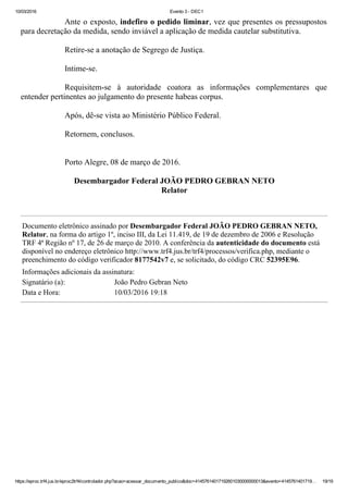 10/03/2016 Evento 3 ­ DEC1
https://eproc.trf4.jus.br/eproc2trf4/controlador.php?acao=acessar_documento_publico&doc=41457614017192601030000000013&evento=4145761401719… 19/19
Ante o exposto, indefiro o pedido liminar, vez que presentes os pressupostos
para decretação da medida, sendo inviável a aplicação de medida cautelar substitutiva.
 
Retire­se a anotação de Segrego de Justiça.
 
Intime­se.
 
Requisitem­se  à  autoridade  coatora  as  informações  complementares  que
entender pertinentes ao julgamento do presente habeas corpus.
 
Após, dê­se vista ao Ministério Público Federal.
 
Retornem, conclusos.
 
 
Porto Alegre, 08 de março de 2016.
Desembargador Federal JOÃO PEDRO GEBRAN NETO
Relator
Documento eletrônico assinado por Desembargador Federal JOÃO PEDRO GEBRAN NETO,
Relator, na forma do artigo 1º, inciso III, da Lei 11.419, de 19 de dezembro de 2006 e Resolução
TRF 4ª Região nº 17, de 26 de março de 2010. A conferência da autenticidade do documento está
disponível no endereço eletrônico http://www.trf4.jus.br/trf4/processos/verifica.php, mediante o
preenchimento do código verificador 8177542v7 e, se solicitado, do código CRC 52395E96.
Informações adicionais da assinatura:
Signatário (a): João Pedro Gebran Neto
Data e Hora: 10/03/2016 19:18
 