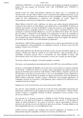 10/03/2016 Evento 3 ­ DEC1
https://eproc.trf4.jus.br/eproc2trf4/controlador.php?acao=acessar_documento_publico&doc=41457614017192601030000000013&evento=41457614017192… 4/19
13/04/2102 a 08/03/2013, e recebeu de Zwi Skornicki, intermediador de propinas do Estaleiro
Keppel  Fels  para  agentes  da  Petrobrás,  mais  USD  4.500.000,00  entre  25/09/2013  a
04/11/2014.
 
Ouvido  (evento  141,  out3),  João  Santana  confirmou,  em  síntese,  que  'é  o  controlador  da
referida conta', mas que Monica Moura seria a responsável pela administração dela, já que
ela cuidaria da parte financeira e administrativa de suas atividadades ('Monica Moura sempre
cuidou  da  área  administrativa  e  financeira  das  atividades  do  casal').  Negou  ter
relacionamento comercial com a Odebrecht e negou conhecer Zwi Skornicki.
 
Mônica Moura (evento141, out2), confirmou, em síntese, que cuidava da parte administrativa
e financeira dos negócios de João Santana e que administrava a conta Shellbill. Confirmou os
depósitos provenientes da conta da Klienfeld e relatou que tratar­se­ia de pagamentos não­
contabilizados para a campanha eleitoral na Venezuela, sendo o responsável direto por sua
realização  o  referido  Fernando  Migliaccio,  executivo  da  Odebrecht  no  Brasil.  Por  motivos
que  desconhece,  a  Odebrecht  teria  efetuado  esses  pagamentos  em  favor  da  campanha  na
Venezuela. Admitiu o contato com Zwi Skornicki e os recebimentos, afirmando que tratar­se­
iam de pagamentos não­contabilizados para a campanha eleitoral em Angola. Zwi Skornicki,
por motivos que desconhece, teria intermediado os pagamentos.
 
João Santana e Mônica Moura negaram, em conjunto, que os valores que transitaram na conta
seriam  pagamentos  não­contabilizados  de  campanhas  eleitorais  no  Brasil  ou  que  tivessem
qualquer relação com a Petrobrás.
 
Ambos ainda admitiram que não haviam declarado a conta, mas que pretendiam regularizar a
situação,  abrindo  mão  ainda  na  ocasião  ao  seu  sigilo  bancário,  a  fim  de  facilitar  que  as
autoridades  brasileiras  possam  obter  os  documentos  da  conta  Shellbill  na  Suíça.  Não
apresentaram, porém, eles mesmo os documentos, extratos, por exemplo, da conta na Suíça.
 
Nessa fase ainda de investigação, é prematura qualquer conclusão.
 
Entretanto, como apontado pela autoridade policial e pelo MPF, há certos problemas no álibi.
 
Primeiro, a proximidade da Shellbill com as fontes de recursos ilícitos no esquema criminoso
da  Petrobrás.  A  Odebrecht  utilizou  as  mesmas  contas  empregadas  para  pagar  propina  aos
agentes da Petrobrás para remunerar João Santana e Mônica Moura, enquanto a presença de
Zwi Skornicki, como fonte de recursos deles, é, por si só, perturbadora, já que colhida prova
do papel deste de intermediador de propinas aos agentes da Petrobrás. Nem João Santana ou
Mônica  Moura  explicaram,  ademais,  porque  a  Odebrecht  teria  efetuado  pagamentos  de
campanhas eleitorais na Venezuela e, principalmente, qual a relação de Zwi Skornicki com a
campanha eleitoral na Angola.
 
Segundo, por certas inconsistências com a prova documental colhida.
 
Em  especial,  como  apontado  na  decisão  do  evento  20,  foram  apreendidos  documentos  que
indicam que a Odebrecht teria feito pagamentos periódicos a João Santana e a Monica Moura,
inclusive  relativos  a  campanhas  eleitorais  no  Brasil,  reportando­se  nessas  ocasiões  a  eles
através do codinome 'Feira'.
 
Em  especial,  de  se  destacar  novamente  a  planilha  de  título  'Posição  Programa  Especial
Italiano', de 31 de julho de 2012 (pode ser visualizada por inteiro nas fls. 5­7 do Relatório de
análise  de  polícia  judiciária  nº  24,  evento  13,  anexo2)  e  que  foi  apreendida  no  endereço
eletrônico do referido executivo da Odebrecht, hoje preso na Suíça, Fernando Migliaccio da
Silva (mig@odebrecht.com e o.overlord@hotmail.com).
 
Contém  diversas  anotações  que  apontam  para  provável  pagamento  de  propinas  ou  de
financiamento ilegal de campanhas, no Brasil e no exterior, pela Odebrecht.
 
