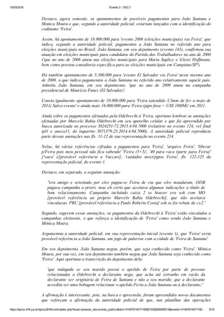 10/03/2016 Evento 3 ­ DEC1
https://eproc.trf4.jus.br/eproc2trf4/controlador.php?acao=acessar_documento_publico&doc=41457614017192601030000000013&evento=41457614017192… 5/19
 
Destaco,  agora  somente,  os  apontamentos  de  possíveis  pagamentos  para  João  Santana  e
Monica Moura e que, segundo a autoridade policial, estariam lançados com a identificação do
codinome 'Feira'.
 
Assim, há apontamento de 18.000.000 para 'evento 2008 (eleições municipais) via Feira', que
indica,  segundo  a  autoridade  policial,  pagamentos  a  João  Santana  no  referido  ano  para
eleições municipais no Brasil. João Santana, em seu depoimento (evento 141), confirmou sua
atuação em eleições municipais para candidatos do Partido dos Trabalhadores no ano de 2008
('que no ano de 2008 atuou nas eleições municipais para Marta Suplicy e Gleisi Hoffmann,
bem como prestou consultoria específica para as eleições municipais em Campinas/SP').
 
Há também apontamento de 5.300.000 para 'evento El Salvador via Feira' neste mesmo ano
de 2008, o que indica pagamentos a João Santana no referido ano relativamente aquele país.
Admitiu  João  Santana,  em  seu  depoimento,  'que  no  ano  de  2009  atuou  na  campanha
presidencial de Maurício Funes (El Salvador)'.
 
Consta igualmente apontamento de 10.000.000 para 'Feira (atendido 3,5mm de fev a maio de
2011) Salvo evento' e ainda mais 16.000.000 para 'Feira (pgto fora = US$ 10MM)' em 2011.
 
Ainda sobre os pagamentos efetuados pela Odebrecht à 'Feira, oportuno lembrar as anotações
efetuadas  por  Marcelo  Bahia  Odebrecht  em  seu  aparelho  celular  e  que  foi  apreendido  por
busca  autorizada  no  processo  5024251­72.2015.4.04.7000  (relatório  no  evento  124,  rel  final
ipl1  e  anexo11,  do  inquérito  5071379­25.2014.4.04.7000).  A  autoridade  policial  reproduziu
parte dessas anotações nas fls. 11­12 de sua representação no evento 214.
 
Nelas,  há  várias  referências  cifradas  a  pagamentos  para  'Feira',  'arquivo  Feira',  'liberar
p/Feira pois meu pessoal não fica sabendo' 'Feira (5+5)', '40 para vaca (parte para Feira)'
['vaca'  é[provável  referência  a  Vaccari],  'cuidados  meet/pgtos  Feira',  fls.  122­125  da
representação policial, do evento 1.
 
Destaco, em separado, a seguinte anotação:
 
''era  amigo  e  orientado  por  eles  pagou­se  Feira  de  cta  que  eles  mandaram,  ODB
pagava campanha a priori, mas eh certo que aceitava algumas indicações a título de
bom  relacionamento.  Campanha  incluindo  caixa  2  se  houver  era  soh  com  MO
[provável  referência  ao  próprio  Marcelo  Bahia  Odebrecht],  que  não  aceitava
vinculacao. PRC [provável referência a Paulo Roberto Costa] soh se foi rebate de cx2.'
 
Segundo, sugerem essas anotações, os pagamentos da Odebrecht à 'Feira' estão vinculados a
campanhas  eleitorais,  o  que  reforça  a  identificação  de  'Feira'  como  sendo  João  Santana  e
Mônica Moura.
 
Argumentou a autoridade policial, em sua representação inicial (evento 1), que 'Feira' seria
provável referência a João Santana, um jogo de palavras com a cidade de 'Feira de Santana'.
 
Em  seu  depoimento,  João  Santana  negou,  porém,  que  seja  conhecido  como  'Feira'.  Mônica
Moura, por sua vez, em seu depoimento também negou que João Santana seja conhecido como
'Feira'. Aqui oportuna a transcrição do depoimento dela:
 
'que  indagada  se  seu  marido  possui  o  apelido  de  Feira  por  parte  de  pessoas
relacionadas  a  Odebrecht  a  declarante  nega;  que  acha  até  estranho  em  razão  da
declarante  ser  originária  de  Feira  de  Santana  e  não  a  seu  marido;  que  a  declarante
acredita ser uma bobagem relacionar o apelido Feria a João Santana ou à declarante;'
 
A afirmação é interessante, pois, na busca e apreensão, foram apreendidos novos documentos
que  reforçam  a  afirmação  da  autoridade  policial  de  que,  nas  planilhas  das  operações
 
