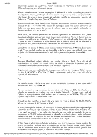 10/03/2016 Evento 3 ­ DEC1
https://eproc.trf4.jus.br/eproc2trf4/controlador.php?acao=acessar_documento_publico&doc=41457614017192601030000000013&evento=41457614017192… 6/19
financeiras  secretas  da  Odebrecht,  'Feira'  consistiria  em  referência  a  João  Santana  e  a
Mônica Moura, mas especificamente a esta.
 
Maria Lúcia Guimarães Tavares, empregada da Odebrecht e titular do endereço eletrôncio
luciat@odebrecht.com, foi identificada como a pessoa responsável, através das propriedades
eletrônicas  do  arquivo,  pela  criação  da  referida  planilha  de  pagamentos  secretos  da
Odebrecht ('Posição Programa Especial Italiano).
 
Supervenientemente, foram identificadas, conforme detalhamento constante na representação
policial  de  fls.  4­7  (evento  148),  trocas  de  mensagens  dela  com  outros  executivos  da
Odebrecht  nas  quais  tratam  da  entrega  de  vultosos  recursos  em  espécie,  utilizando,  em
linguagem cifrada, o termo 'acarajés'.
 
Além  disso,  em  análise  preliminar  do  material  apreendido  na  residência  dela,  foram
localizadas  planilhas  que  retratam  mais  pagamentos  suspeitos  ao  'Feira'  e  documentos  que
contêm  a  identificação  do  codinome  'Feira'  como  o  termo  utilizado  pela  Odebrecht  para
reportar­se,  não  propriamente  a  João  Santana,  mas  a  Mônica  Moura,  já  que  ela  seria  a
responsável pela parte administrativa e financeira das atividades do casal.
 
Com efeito, em agenda de Mária Lúcia, consta a indicação expressa de Monica Moura como
sendo 'Feira', ao lado de diversos telefones dela, referência ainda a um filho do casal e ao
próprio João Santana, como se visualiza na fl. 8 da representação policial (evento 148):
 
[...]
 
Também  identificado  bilhete  dirigido  por  Monica  Moura  a  Maria  Lucia  (fl.  12  da
representação  do  evento  148),  o  que  coloca  em  dúvida  a  afirmação  da  primeira  que  seu
contato na Odebrecht teria sido somente com Fernando Migliaccio.
 
E, principalmente, apreendida planilha de pagamentos vultosos em reais para 'Feira', isso no
período de 24/10/2014 a 07/11/2014 (fl. 14 da representação policial do evento 148), abaixo
reproduzida parcialmente:
 
[...]
 
Na planilha, consta referência que esses seriam pagamentos pertinentes a uma 'negociação'
no valor total de R$ 24.200.000,00.
 
Na  representação  ora  apresentada  pela  autoridade  policial  (evento  214),  identificada  nova
planilha  no  material  apreendido  com  Maria  Lúcia  Guimarães  Tavares,  empregada  da
Odebrecht, com pagamentos ainda maiores, que se estendem de 30/10/2014 a 22/05/2015, da
referida empresa para o beneficiário 'Feira'.
 
Segundo as duas planilhas, a Odebrecht teria pago, em reais no Brasil, R$ 22.500.000,00 a
'Feira' entre outubro de 2014 a maio de 2015.
 
A prova, em cognição sumária, da realização de outros pagamentos subreptícios pelo Grupo
Odebrecht à 'Feira', ou seja, a Monica Moura e a João Santana, durante o ano de 2014 e 2015
e  em  reais  no  Brasil,  é,  em  princípio,  inconsistente  com  álibi  apresentado,  de  que  os
pagamentos na Shellbill teriam sido os únicos efetuados pela Odebrecht ao casal e igulamente
inconsistente  com  a  alegação  de  que  os  valores  não­contabilizados  seriam  referentes
exclusivamente a campanhas eleitorais na Venezuela e em Angola.
 
O fato é que os elementos probatórios anteriores e os ora revelados no exame sumário das
provas  apreendidas,  indicam  que  o  relacionamento  de  João  Santana  e  com  Mônica  Moura
com a Odebrecht é muito maior do que o admitido e que eles teriam recebido quantias bem
mais expressivas do que aquelas já rastreadas até a conta Shellbilli.
 
