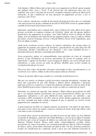 10/03/2016 Evento 3 ­ DEC1
https://eproc.trf4.jus.br/eproc2trf4/controlador.php?acao=acessar_documento_publico&doc=41457614017192601030000000013&evento=41457614017192… 7/19
 
João Santana e Mônica Moura não esclareceram esses pagamentos no Brasil, apenas negando
que  qualquer  deles  seria  o  'Feira'.  É  até  possível  que  não  utilizassem  entre  eles  esse
codinome, mas o que é relevante são as provas, incluindo a anotação explícita de Maria Lúcia
Guimarães,  de  que  a  Odebrecht,  em  suas  operações  de  pagamentos  secretos,  a  eles  se
reportava como 'Feira'.
 
Nesse contexto, entendo que o pedido de decretação da prisão preventiva deve ser analisado
com outra perspectiva do que a adotada na decisão de 05/02/2016 (evento 8), quando indeferi
o pedido de decretação da prisão preventiva.
 
Importante contextualizar que a situação deles, nisto a Defesa tem razão, difere da de outras
pessoas  envolvidas  no  esquema  criminoso  da  Petrobrás.  Afinal,  não  são  agentes  públicos
beneficiários  dos  pagamentos  de  propina,  como  Paulo  Roberto  Costa  ou  Renato  de  Souza
Duque, nem são dirigentes das empreiteiras que pagaram propina, como os confessos Dalton
dos  Santos  Avancini  (Camargo  Correa)  e  Ricardo  Ribeiro  Pessoa  (UTC  Engenharia),  para
ficar em alguns exemplos.
 
Ainda  assim  receberam  recursos  vultosos,  de  maneira  subreptícia,  das  mesmas  fontes  de
pagamento de propinas para agentes da Petrobrás, especificamente da conta Deep Sea Oil
Corporation,  off­shore  controlada  por  Zwi  Skornicki,  e  das  contas  Klienfeld  Services  e
Innovation Research, off­shores controladas pela Odebrecht.
 
Nessa  perspectiva,  podem  ser  responsabilizados  como  partícipes  do  crime  de  corrupção
passiva,  já  que  destinatários  de  recursos  provenientes  de  acertos  de  propinas  entre  as
empreiteiras e agentes da Petrobrás, ou por lavagem de dinheiro, por terem utilizado meios
subreptícios,  a  conta  secreta  em  nome  da  off­shore  Shellbill,  para  receber  produto  de
corrupção praticada por terceiros.
 
Para esses dois crimes, há questões relevantes relacionadas ao dolo, especificamente se, ao
receberem esses valores, tinham ou não ciência da procedência criminosa.´
 
Trata­se de questões díficeis que só podem ser resolvidas ao final do processo.
 
Mas por esse motivo, ao denegar a prisão preventiva requerida inicialmente, consignei que
havia  uma  expectativa  de  que  João  Santana  e  Mônica  Moura,  deflagrada  a  operação,
pudessem esclarecer a natureza e a origem dos depósitos efetuados na conta em nome da off­
shore Shellbill ou pelo menos evidenciar que teriam recebido esse numerário de boa­fé.
 
Entretanto, ao contrário do esperado, João Santana e Mônica Moura apresentaram um álibi
que é, em cognição sumária, inconsistente com a prova documental já colhida e que revela
pagamentos  subreptícios  a  eles  pela  Odebrecht  muito  superiores  aos  admitidos  e  que
remontam a 2008, estendendo­se até 2015, além de incluir também pagamentos subreptícios
em  reais,  tornando  sem  muito  sentido  a  alegação  de  que  os  depósitos  no  exterior  seriam
pagamentos por campanhas no exterior.
 
A apresentação de um álibi, em cognição sumária, inconsistente é um indício de agir doloso,
pois quem recebe valores de origem e natureza criminosa de boa­fé, desde logo admite o fato
com todas as suas circunstâncias.
 
O exemplo óbvio consiste na absolvição, por falta de prova do agir doloso, de José Eduardo
Cavalcanti de Mendonça, conhecido como Duda Mendonça, e de sua sócia, Zilmar Fernandes
da Silveira, pelo crime de lavagem de dinheiro na conhecida Ação Penal 470 pelo Egrégio
Supremo  Tribunal  Federal.  Mesmo  tendo  ambos  comprovadamente  recebido  valores
provenientes de crimes de peculato e de corrupção praticados por Marcos Valério Fernandes
de Souza e outros, foram ambos absolvidos por falta de dolo. Um dos elementos probatórios
levados  em  consideração  foi  a  admissão,  desde  o  início,  por  José  Eduardo  Cavalcanti  de
 