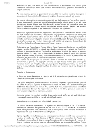 10/03/2016 Evento 3 ­ DEC1
https://eproc.trf4.jus.br/eproc2trf4/controlador.php?acao=acessar_documento_publico&doc=41457614017192601030000000013&evento=41457614017192… 8/19
Mendonça  do  fato  com  todas  as  suas  circunstâncias,  o  recebimento  dos  valores  para
campanhas  eleitorais  no  Brasil  com  recursos  não  contabilizados,  afirmando  desconhecer  a
origem criminosa.
 
No  caso  presente,  porém,  a  apresentação  de  um  álibi,  em  cognição  sumária,  incompleto  e
aparentemente inconsistente, dificulta, em princípio, a desconsideração do agir doloso.
 
Agregue­se a isso outros elementos circunstanciais que indicam possível agir doloso, ou seja,
de  que  tinham  conhecimento  da  procedência  criminosa  dos  valores,  como  o  teor  da  carta
dirigida  por  Mônica  Moura  para  Zwi  Skornicki,  na  qual  afirma  ter  rasurado  o  nome  da
empresa  pagadora  no  contrato  modelo  enviado  por  motivos  óbvios  ('apaguei,  por  motivos
óbvios, o nome da empresa', e 'não tenho cópia eletrônica, por segurança'),
 
Além disso, o próprio contexto dos pagamentos. Há depósitos na conta Shellbill durante o ano
de  2014,  inclusive  em  novembro,  e  lançamentos  de  pagamentos  subreptícios  em  reais  pela
Odebrecht à 'Feira' durante todo o ano de 2014 e até mesmo 2015, quando já avançadas e
tornadas notórias as investigações na assim denominada Operação Lavajato, tornando pouco
aceitável  a  conduta  de  receber  pagamentos  subreptícios  de  empresas  fornecedoras  da
Petrobrás, fechando os olhos para a possível causa e origem.
 
Relembre­se que Paulo Roberto Costa e Alberto Youssef prestaram depoimento, em audiência
pública,  no  dia  08/10/2014,  revelando  em  detalhes  o  esquema  criminoso  da  Petrobrás,
inclusive  a  participação  nele  da  Odebrecht  e  a  destinação  de  parte  dos  valores  a  partidos
políticos  (evento  221,  out2),  não  se  justificando,  no  mínimo  a  partir  de  então  (se  é  que  em
algum momento isso foi justificável), o recebimento subreptício de valores de fornecedoras da
Petrobrás por prestadores de serviços em campanhas eleitorais.
Em  virtude  da  modificação  do  contexto  desde  a  decisão  de  05/02/2016  (evento  8),
avolumaram­se  provas,  em  cognição  sumária,  do  agir  doloso,  motivo  pelo  qual  agora
presentes,  mesmo  em  relação  a  eles,  os  pressupostos  da  prisão  preventiva,  boa  prova  de
autoria  e  materialidade,  da  prática  dolosa  de  crimes  de  corrupção  passiva  e  lavagem  de
dinheiro.
 
Examino os fundamentos.
 
A  fiar­se  na  prova  documental,  o  contexto  não  é  de  envolvimento  episódico  em  crimes  de
corrupção e de lavagem de dinheiro.
 
Com efeito, na referida planilha apreendida na 'Posição Programa Especial Italiano', que vai
até o final de 2012, há registros de pagamentos a 'Feira' em 2008 e 2011. Pela movimentação
da Shellbill, há depósitos nos anos de 2012, 2013 e 2014. Pela planilha apreendida com Maria
Lúcia  Guimarães  Tavares,  há  pagamentos  em  2014  e  em  2015,  quando  já  avançadas  e
notórias as investigações na Operação Lavajato.
 
Assim, há provas, em cognição sumária, do envolvimento de ambos em atividade ilícita que
remonta pelo menos a 2008 e se estende até 2015 pelo menos.
 
As condutas se revestem de especial gravidade em concreto.
 
Os  valores  são  muito  expressivos.  Os  depósitos  na  Shellbill  chegam  a  USD  7.500.000,00,
enquanto  os  constantes  nas  planilhas,  só  em  2014  e  2015,  R$  22.500.000,00.  As  condutas
foram ainda praticadas com sofisticação, com a utilização de contas secretas no exterior e
pagamentos em reais no Brasil de modo subreptício.
 
Agrava o quadro a probabilidade de que esses pagamentos tenham servido para remunerar os
serviços  prestados  por  João  Santana  e  Monica  Moura  em  campanhas  do  Partido  dos
Trabalhadores, com afetação do processo político democrático. A destinação de recursos de
origem  criminosa  ou  mesmo  recursos  não­contabilizados  para  campanhas  política  é  algo
 