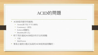 ACID的問題
• ACID是四個字的縮寫:
• Atomic(原子性/不可分割性)
• Consistency(一致性)
• Isolation(隔離性)
• Durability(持久化)
• 時下用於達成ACID設計的手法有兩種:
• 日誌
• MultiVersion
• 要真正達到分散式系統的ACID是相當困難的。
 