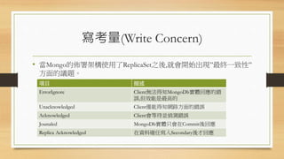 寫考量(Write Concern)
• 當Mongo的佈署架構使用了ReplicaSet之後,就會開始出現”最終一致性”
方面的議題。
項目 描述
ErrorIgnore Client無法得知MongoDb實體回應的錯
誤,但效能是最高的
Unacknowledged Client僅能得知網路方面的錯誤
Acknowledged Client會等待並偵測錯誤
Jounaled MongoDb實體只會在Commit後回應
Replica Acknowledged 在資料確任寫入Secondary後才回應
 