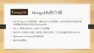 MongoDb的介紹
• 2007年10gen公司想開發一個PaaS平台,但開發人員只對他們的資料庫
有興趣,後來抽出來成為MongoDb。
• 以C++開發,採GNU_AGPL方式授權。
• 2009年11月推出1.0版,之後每三個月改版一次,目前穩定版本為:2.4.8
• 是Document-Oriented的資料庫。
• 適合Web環境。
 