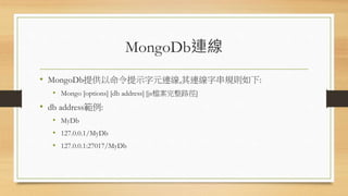 MongoDb連線
• MongoDb提供以命令提示字元連線,其連線字串規則如下:
• Mongo [options] [db address] [js檔案完整路徑]
• db address範例:
• MyDb
• 127.0.0.1/MyDb
• 127.0.0.1:27017/MyDb
 