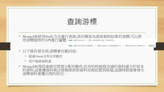 查詢游標
• MongoDb使用find()方法進行查詢,其回傳值為查詢資料結果的游標,可以使
用游標提供的API進行遍覽:
• 以下條件發生時,游標會自動回收:
• 超過10min沒有任何動作
• 用戶端資源耗盡
• MongoDb預設會做空間預分配的動作,但有的時候修改過的資料遠大於原本
的資料,這會讓資料無法替換掉原始資料而被放置到尾端,這個時候就會發生
游標資料重覆出現的狀況。
 