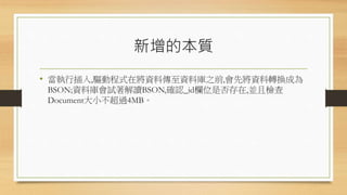 新增的本質
• 當執行插入,驅動程式在將資料傳至資料庫之前,會先將資料轉換成為
BSON;資料庫會試著解讀BSON,確認_id欄位是否存在,並且檢查
Document大小不超過4MB。
 