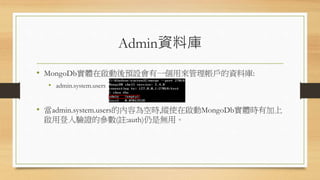 Admin資料庫
• MongoDb實體在啟動後預設會有一個用來管理帳戶的資料庫:
• admin.system.users
• 當admin.system.users的內容為空時,縱使在啟動MongoDb實體時有加上
啟用登入驗證的參數(註:auth)仍是無用。
 