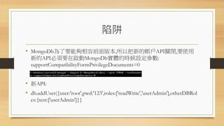 陷阱
• MongoDb為了要能夠相容前面版本,所以把新的帳戶API關閉,要使用
新的API必須要在啟動MongoDb實體的時候設定參數:
supportCompatibilityFormPrivilegeDocuments=0
• 新API:
• db.addUser({user:'root',pwd:'123',roles:['readWrite','userAdmin'],otherDBRol
es:{test:['userAdmin']}}
 