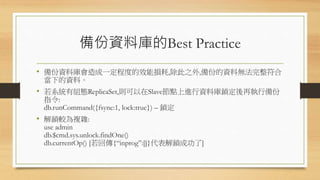 備份資料庫的Best Practice
• 備份資料庫會造成一定程度的效能損耗,除此之外,備份的資料無法完整符合
當下的資料。
• 若系統有組態ReplicaSet,則可以在Slave節點上進行資料庫鎖定後再執行備份
指令:
db.runCommand({fsync:1, lock:true}) – 鎖定
• 解鎖較為複雜:
use admin
db.$cmd.sys.unlock.findOne()
db.currentOp() [若回傳{“inprog”:[]}代表解鎖成功了]
 