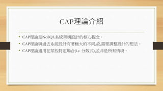 CAP理論介紹
• CAP理論是NoSQL系統架構設計的核心觀念。
• CAP理論與過去系統設計有著極大的不同,故,需要調整設計的想法。
• CAP理論適用在某些特定場合(i.e. 分散式),並非是所有情境。
 