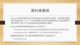 資料庫壓縮
• MongoDb預設會預分配空間給資料,但是資料在經過一段時間的異動
操作後會產生大小不一的空間破碎,而這些空間破碎除了造成硬碟空
間利用率下降之外,也造成資料查詢速度的緩慢。
• MongoDb提供兩個查詢集合大小的指令:
• db.Student.storageSize() –MongoDb分配給這個集合的空間(包含預分配的空間)
• db.Student.totalSize() –實際資料的大小加上此集合所用到的索引大小
• 壓縮資料庫:(註: 會大量消耗硬碟空間以及阻塞用戶)
• db.repairDatabase()
 