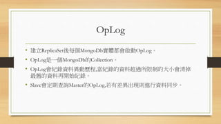 OpLog
• 建立ReplicaSet後每個MongoDb實體都會啟動OpLog。
• OpLog是一個MongoDb的Collection。
• OpLog會紀錄資料異動歷程,當紀錄的資料超過所限制的大小會清掉
最舊的資料再開始紀錄。
• Slave會定期查詢Master的OpLog,若有差異出現則進行資料同步。
 