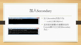 加入Secondary
• 加入Secondary的指令為:
• rs.add(‘[主機名稱]:Port’)
• 直到看到實體1的實體寄宿的
Console顯示它已成為Secondary
為止。
 