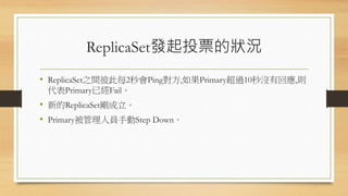 ReplicaSet發起投票的狀況
• ReplicaSet之間彼此每2秒會Ping對方,如果Primary超過10秒沒有回應,則
代表Primary已經Fail。
• 新的ReplicaSet剛成立。
• Primary被管理人員手動Step Down。
 