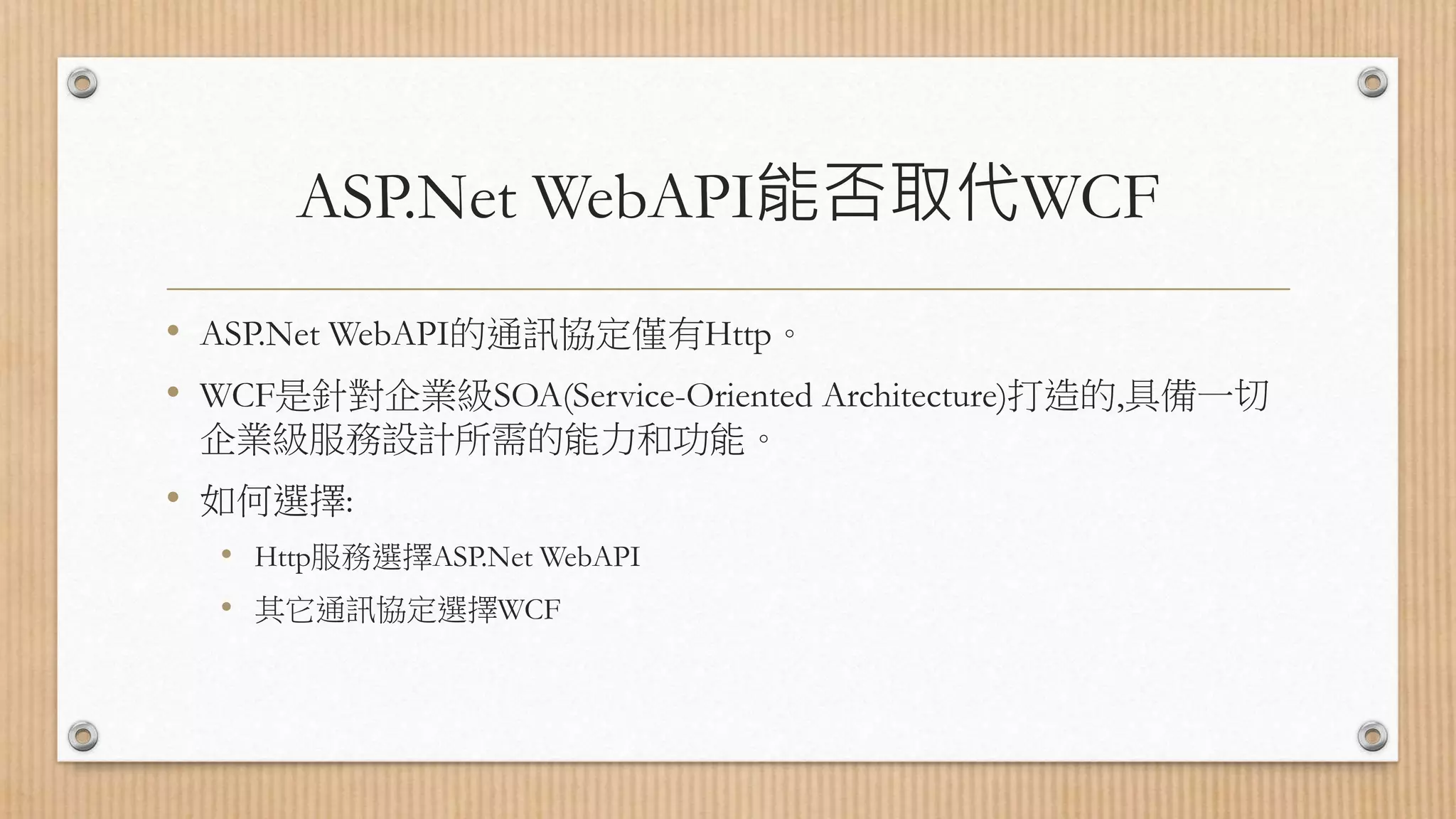 ASP.Net WebAPI能否取代WCF • ASP.Net WebAPI的通訊協定僅有Http。 • WCF是針對企業級SOA(Service-Oriented Architecture)打造的,具備一切 企業級服務設計所需的能力和功能。 • 如何選擇: • Http服務選擇ASP.Net WebAPI • 其它通訊協定選擇WCF 