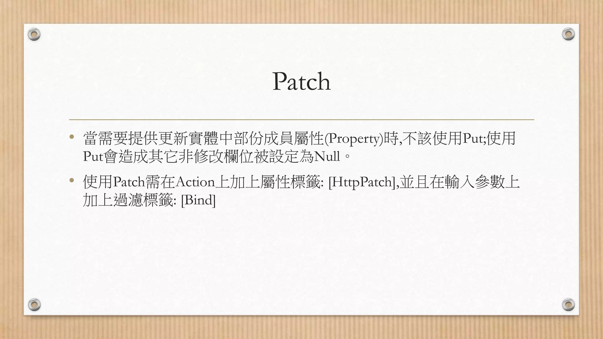 Patch • 當需要提供更新實體中部份成員屬性(Property)時,不該使用Put;使用 Put會造成其它非修改欄位被設定為Null。 • 使用Patch需在Action上加上屬性標籤: [HttpPatch],並且在輸入參數上 加上過濾標籤: [Bind] 