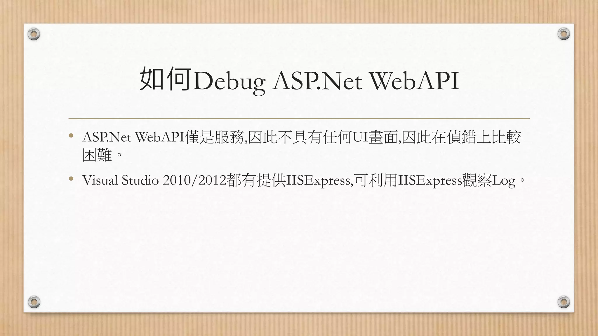 如何Debug ASP.Net WebAPI • ASP.Net WebAPI僅是服務,因此不具有任何UI畫面,因此在偵錯上比較 困難。 • Visual Studio 2010/2012都有提供IISExpress,可利用IISExpress觀察Log。 