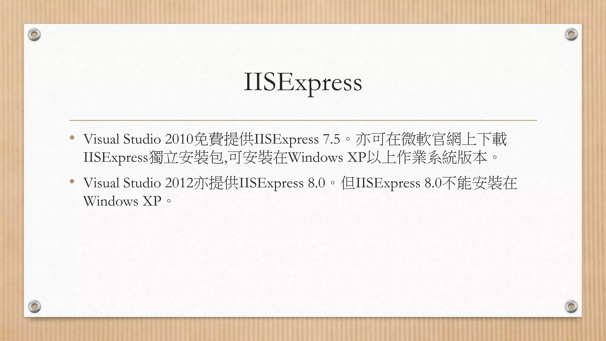 IISExpress • Visual Studio 2010免費提供IISExpress 7.5。亦可在微軟官網上下載 IISExpress獨立安裝包,可安裝在Windows XP以上作業系統版本。 • Visual Studio 2012亦提供IISExpress 8.0。但IISExpress 8.0不能安裝在 Windows XP。 