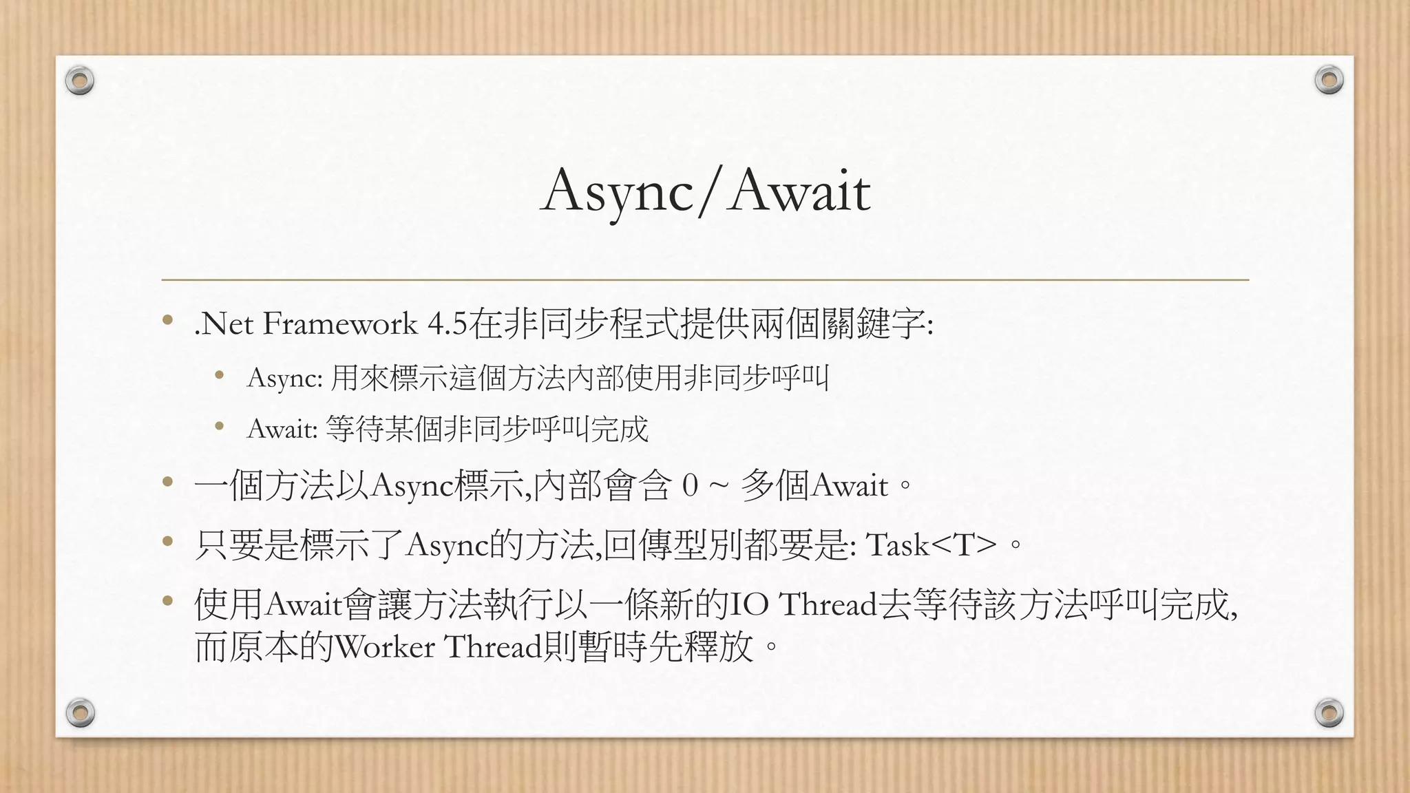 Async/Await • .Net Framework 4.5在非同步程式提供兩個關鍵字: • Async: 用來標示這個方法內部使用非同步呼叫 • Await: 等待某個非同步呼叫完成 • 一個方法以Async標示,內部會含 0 ~ 多個Await。 • 只要是標示了Async的方法,回傳型別都要是: Task<T>。 • 使用Await會讓方法執行以一條新的IO Thread去等待該方法呼叫完成, 而原本的Worker Thread則暫時先釋放。 