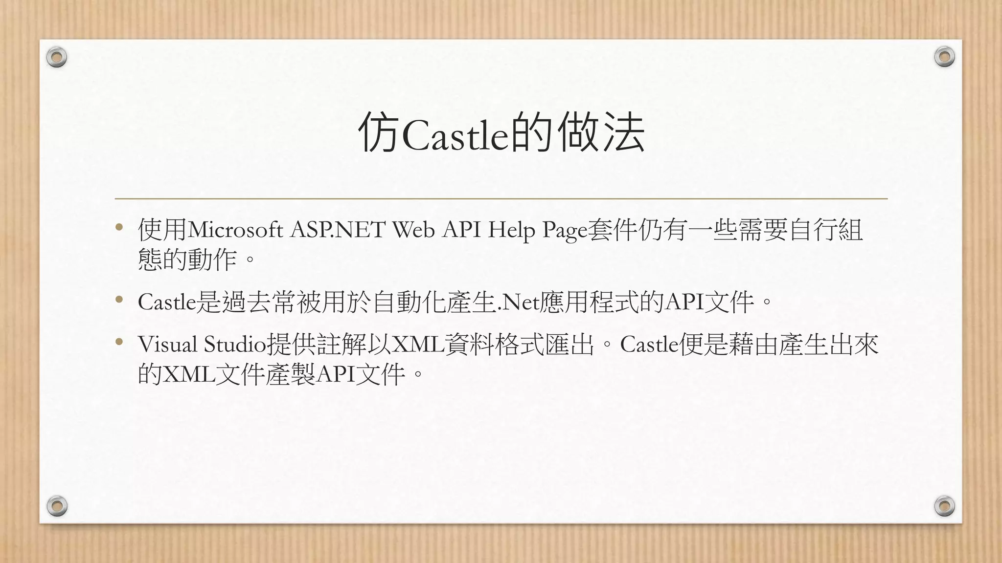 仿Castle的做法 • 使用Microsoft ASP.NET Web API Help Page套件仍有一些需要自行組 態的動作。 • Castle是過去常被用於自動化產生.Net應用程式的API文件。 • Visual Studio提供註解以XML資料格式匯出。Castle便是藉由產生出來 的XML文件產製API文件。 