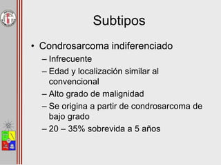 Subtipos
• Condrosarcoma indiferenciado
– Infrecuente
– Edad y localización similar al
convencional
– Alto grado de malignidad
– Se origina a partir de condrosarcoma de
bajo grado
– 20 – 35% sobrevida a 5 años
 