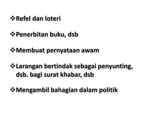 Refel dan loteri
Penerbitan buku, dsb
Membuat pernyataan awam
Larangan bertindak sebagai penyunting,
dsb. bagi surat khabar, dsb
Mengambil bahagian dalam politik
 