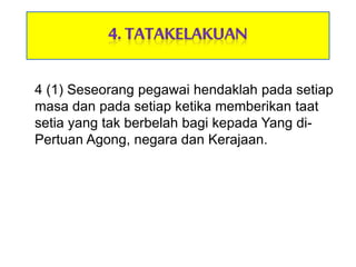 4 (1) Seseorang pegawai hendaklah pada setiap
masa dan pada setiap ketika memberikan taat
setia yang tak berbelah bagi kepada Yang di-
Pertuan Agong, negara dan Kerajaan.
 