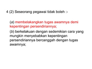4 (2) Seseorang pegawai tidak boleh :-
(a) membelakangkan tugas awamnya demi
kepentingan persendiriannya;
(b) berkelakuan dengan sedemikian cara yang
mungkin menyebabkan kepentingan
persendiriannya bercanggah dengan tugas
awamnya;
 