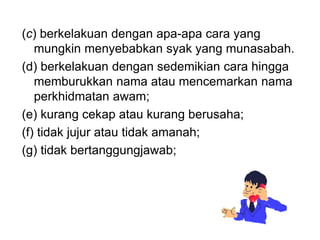 (c) berkelakuan dengan apa-apa cara yang
mungkin menyebabkan syak yang munasabah.
(d) berkelakuan dengan sedemikian cara hingga
memburukkan nama atau mencemarkan nama
perkhidmatan awam;
(e) kurang cekap atau kurang berusaha;
(f) tidak jujur atau tidak amanah;
(g) tidak bertanggungjawab;
 
