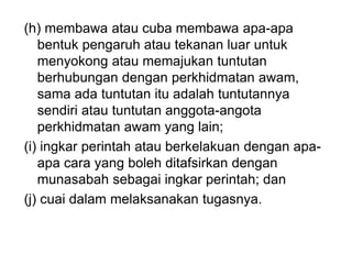(h) membawa atau cuba membawa apa-apa
bentuk pengaruh atau tekanan luar untuk
menyokong atau memajukan tuntutan
berhubungan dengan perkhidmatan awam,
sama ada tuntutan itu adalah tuntutannya
sendiri atau tuntutan anggota-angota
perkhidmatan awam yang lain;
(i) ingkar perintah atau berkelakuan dengan apa-
apa cara yang boleh ditafsirkan dengan
munasabah sebagai ingkar perintah; dan
(j) cuai dalam melaksanakan tugasnya.
 