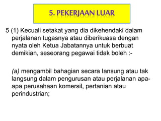 5 (1) Kecuali setakat yang dia dikehendaki dalam
perjalanan tugasnya atau diberikuasa dengan
nyata oleh Ketua Jabatannya untuk berbuat
demikian, seseorang pegawai tidak boleh :-
(a) mengambil bahagian secara Iansung atau tak
langsung dalam pengurusan atau perjalanan apa-
apa perusahaan komersil, pertanian atau
perindustrian;
 