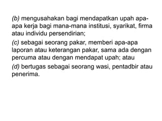 (b) mengusahakan bagi mendapatkan upah apa-
apa kerja bagi mana-mana institusi, syarikat, firma
atau individu persendirian;
(c) sebagai seorang pakar, memberi apa-apa
laporan atau keterangan pakar, sama ada dengan
percuma atau dengan mendapat upah; atau
(d) bertugas sebagai seorang wasi, pentadbir atau
penerima.
 