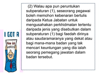 (2) Walau apa pun peruntukan
subperaturan (1), seseorang pegawai
boleh memohon kebenaran bertulis
daripada Ketua Jabatan untuk
mengusahakan perkhidmatan tertentu
daripada jenis yang disebutkan dalam
subperaturan (1) bagi faedah dirinya
atau saudaramaranya yang dekat atau
bagi mana-mana badan yang tak
mencari keuntungan yang dia ialah
seorang pemegang jawatan dalam
badan tersebut.
 