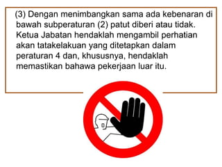 (3) Dengan menimbangkan sama ada kebenaran di
bawah subperaturan (2) patut diberi atau tidak.
Ketua Jabatan hendaklah mengambil perhatian
akan tatakelakuan yang ditetapkan dalam
peraturan 4 dan, khususnya, hendaklah
memastikan bahawa pekerjaan luar itu.
 