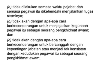 (a) tidak dilakukan semasa waktu pejabat dan
semasa pegawai itu dikehendaki menjalankan tugas
rasminya;
(b) tidak akan dengan apa-apa cara
berkecenderungan untuk menjejaskan kegunaan
pegawai itu sebagai seorang pengkhidmat awam;
dan
(c) tidak akan dengan apa-apa cara
berkecenderungan untuk bercanggah dengan
kepentingan jabatan atau menjadi tak konsisten
dengan kedudukan pegawai itu sebagai seorang
pengkhidmat awam;
 