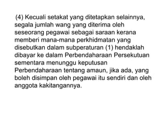 (4) Kecuali setakat yang ditetapkan selainnya,
segala jumlah wang yang diterima oleh
seseorang pegawai sebagai saraan kerana
memberi mana-mana perkhidmatan yang
disebutkan dalam subperaturan (1) hendaklah
dibayar ke dalam Perbendaharaan Persekutuan
sementara menunggu keputusan
Perbendaharaan tentang amaun, jika ada, yang
boleh disimpan oleh pegawai itu sendiri dan oleh
anggota kakitangannya.
 