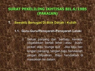 SURAT PEKELILING IKHTISAS BIL.6/1985
(PAKAIAN)
1. Sewaktu Bertugas Di Bilik Darjah / Kuliah
1.1. Guru-Guru/Pensyarah-Pensyarah Lelaki
i) Seluar panjang dan berbaju kemeja
(digalakkan bertali leher ) atau ‘ bush-
jacket’ atau ‘lounge suit’. Jika baju ber-
lengan panjang, tangan baju hendaklah
jangan dilipatkan. Baju hendaklah di
masukkan ke dalam.
 
