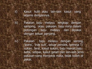 ii) Kasut kulit atau lain-lain kasut yang
sejenis dengannya.
iii) Pakaian baju melayu lengkap dengan
samping, atau pakaian baju mirip dalam
potongan baju melayu dan dipakai
dengan seluar panjang.
iv) Pakaian baju melayu dengan sarong,
‘jeans’, ’trak suit’, seluar pendek, kemeja T/
sukan. Jersi, kasut sukan, baju Hawaii,baju
batik, selipar, kasut getah dan lain-lain jenis
pakaian yang menjolok mata, tidak boleh di
pakai.
 