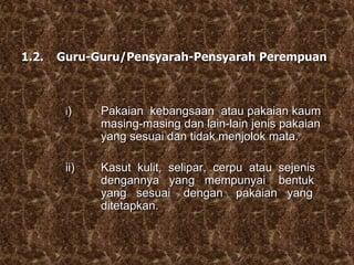 1.2. Guru-Guru/Pensyarah-Pensyarah Perempuan
i) Pakaian kebangsaan atau pakaian kaum
masing-masing dan lain-lain jenis pakaian
yang sesuai dan tidak menjolok mata.
ii) Kasut kulit, selipar, cerpu atau sejenis
dengannya yang mempunyai bentuk
yang sesuai dengan pakaian yang
ditetapkan.
 