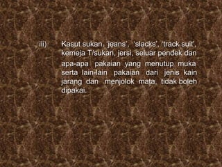 iii) Kasut sukan, ‘jeans’, ‘slacks’, ‘track suit’,
kemeja T/sukan, jersi, seluar pendek dan
apa-apa pakaian yang menutup muka
serta lain-lain pakaian dari jenis kain
jarang dan menjolok mata, tidak boleh
dipakai.
 