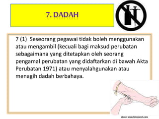 7 (1) Seseorang pegawai tidak boleh menggunakan
atau mengambil (kecuali bagi maksud perubatan
sebagaimana yang ditetapkan oleh seorang
pengamal perubatan yang didaftarkan di bawah Akta
Perubatan 1971) atau menyalahgunakan atau
menagih dadah berbahaya.
 