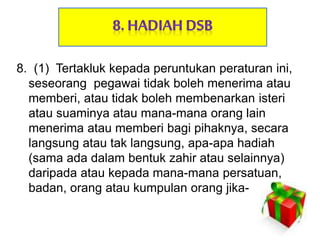 8. (1) Tertakluk kepada peruntukan peraturan ini,
seseorang pegawai tidak boleh menerima atau
memberi, atau tidak boleh membenarkan isteri
atau suaminya atau mana-mana orang lain
menerima atau memberi bagi pihaknya, secara
langsung atau tak langsung, apa-apa hadiah
(sama ada dalam bentuk zahir atau selainnya)
daripada atau kepada mana-mana persatuan,
badan, orang atau kumpulan orang jika-
 