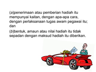 (a)penerimaan atau pemberian hadiah itu
mempunyai kaitan, dengan apa-apa cara,
dengan perlaksanaan tugas awam pegawai itu;
dan
(b)bentuk, amaun atau nilai hadiah itu tidak
sepadan dengan maksud hadiah itu diberikan.
 