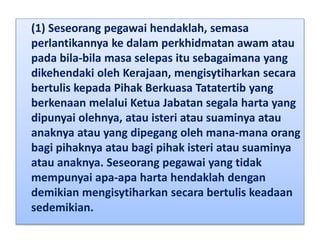 (1) Seseorang pegawai hendaklah, semasa
perlantikannya ke dalam perkhidmatan awam atau
pada bila-bila masa selepas itu sebagaimana yang
dikehendaki oleh Kerajaan, mengisytiharkan secara
bertulis kepada Pihak Berkuasa Tatatertib yang
berkenaan melalui Ketua Jabatan segala harta yang
dipunyai olehnya, atau isteri atau suaminya atau
anaknya atau yang dipegang oleh mana-mana orang
bagi pihaknya atau bagi pihak isteri atau suaminya
atau anaknya. Seseorang pegawai yang tidak
mempunyai apa-apa harta hendaklah dengan
demikian mengisytiharkan secara bertulis keadaan
sedemikian.
 