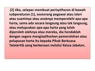 (2) Jika, selepas membuat perisytiharan di bawah
subperaturan (1), seseorang pegawai atau isteri
atau suaminya atau anaknya memperolehi apa-apa
harta, sama ada secara langsung atau tak langsung,
atau melupuskan apa-apa harta yang telah
diperoleh olehnya atau mereka, dia hendaklah
dengan segera mengisytiharkan pemerolehan atau
pelupusan harta itu kepada Pihak Berkuasa
Tatatertib yang berkenaan melalui Ketua Jabatan.
 