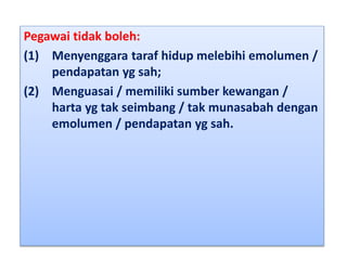 Pegawai tidak boleh:
(1) Menyenggara taraf hidup melebihi emolumen /
pendapatan yg sah;
(2) Menguasai / memiliki sumber kewangan /
harta yg tak seimbang / tak munasabah dengan
emolumen / pendapatan yg sah.
 