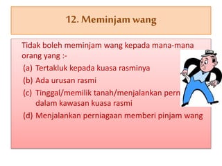Tidak boleh meminjam wang kepada mana-mana
orang yang :-
(a) Tertakluk kepada kuasa rasminya
(b) Ada urusan rasmi
(c) Tinggal/memilik tanah/menjalankan perniagaan
dalam kawasan kuasa rasmi
(d) Menjalankan perniagaan memberi pinjam wang
12. Meminjamwang
 